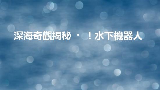 深海奇觀揭秘！水下機器人探索未知世界，你敢跟隨嗎？